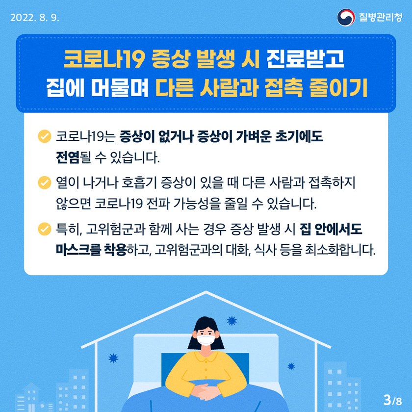 [질병관리청 2022년 8월 9일] “코로나19 증상 발생 시 진료받고 집에 머물며 다른 사람과 접촉 줄이기” - 코로나19는 증상이 없거나 증상이 가벼운 초기에도 전염될 수 있습니다. - 열이 나거나 호흡기 증상이 있을 때 다른 사람과 접촉하지 않으면 코로나19 전파 가능성을 줄일 수 있습니다. - 특히, 고위험군과 함께 사는 경우 증상 발생 시 집 안에서도 마스크를 착용하고, 고위험군과의 대화, 식사 등을 최소화합니다. [8페이지 중 3페이지]